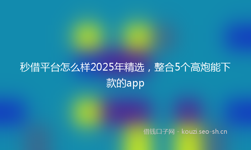 秒借平台怎么样2025年精选,整合5个高炮能下款的app