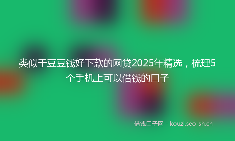 类似于豆豆钱好下款的网贷2025年精选，梳理5个手机上可以借钱的口子