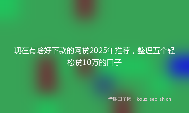 现在有啥好下款的网贷2025年推荐，整理五个轻松贷10万的口子