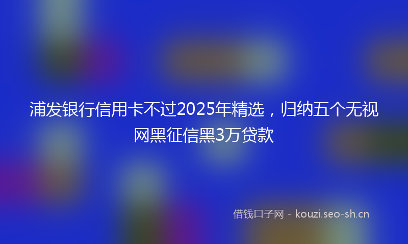 浦发银行信用卡不过2025年精选，归纳五个无视网黑征信黑3万贷款