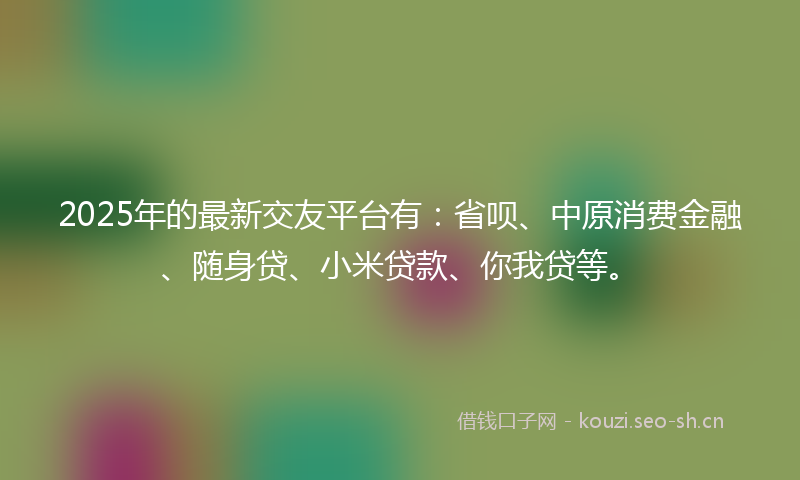 2025年的最新交友平台有：省呗、中原消费金融、随身贷、小米贷款、你我贷等。
