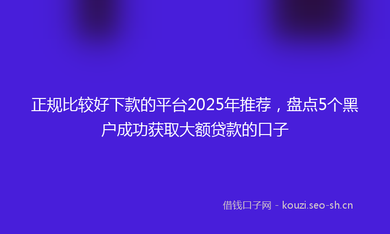 正规比较好下款的平台2025年推荐，盘点5个黑户成功获取大额贷款的口子