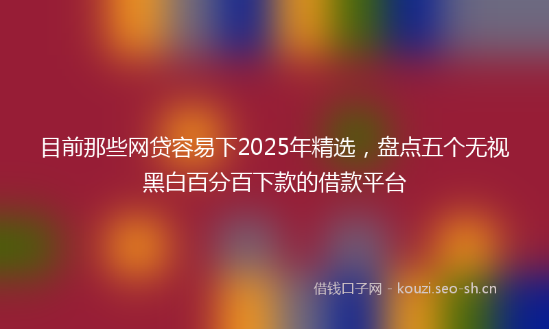 目前那些网贷容易下2025年精选，盘点五个无视黑白百分百下款的借款平台