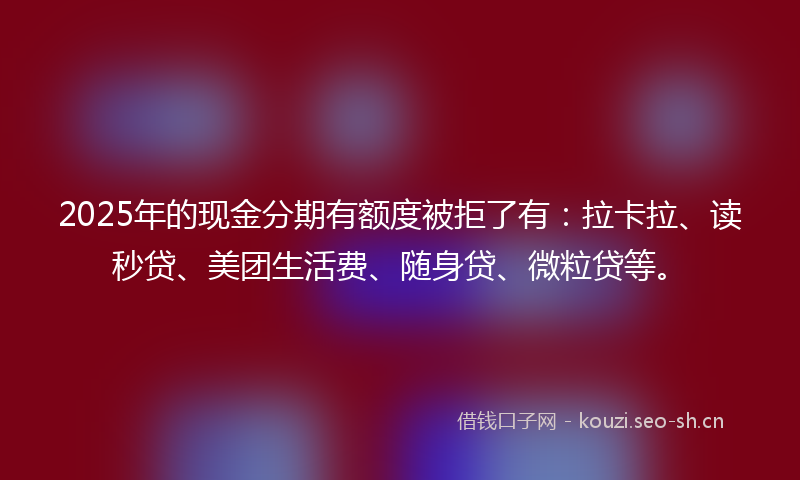 2025年的现金分期有额度被拒了有：拉卡拉、读秒贷、美团生活费、随身贷、微粒贷等。