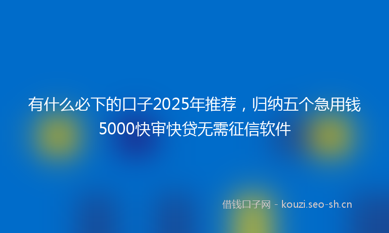有什么必下的口子2025年推荐，归纳五个急用钱5000快审快贷无需征信软件