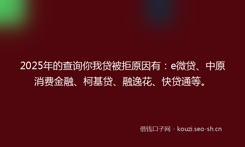 2025年的查询你我贷被拒原因有：e微贷、中原消费金融、柯基贷、融逸花、快贷通等。
