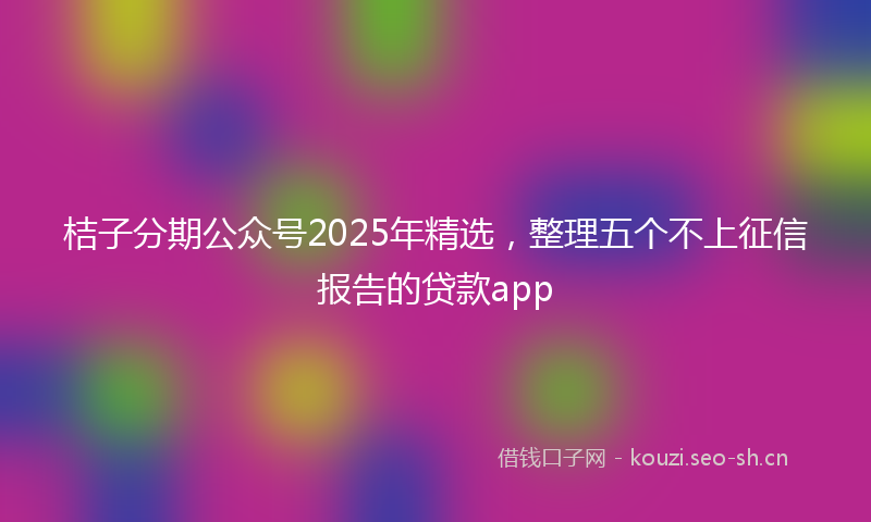 桔子分期公众号2025年精选，整理五个不上征信报告的贷款app