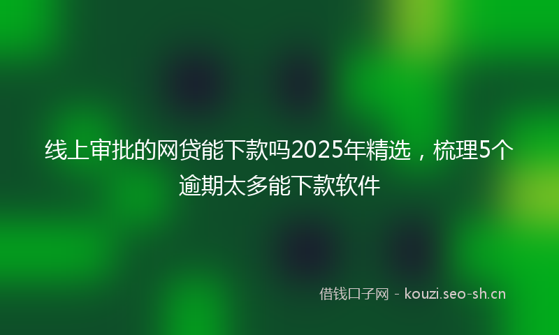 线上审批的网贷能下款吗2025年精选，梳理5个逾期太多能下款软件