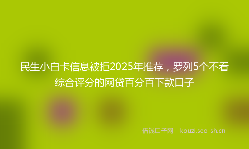 民生小白卡信息被拒2025年推荐，罗列5个不看综合评分的网贷百分百下款口子