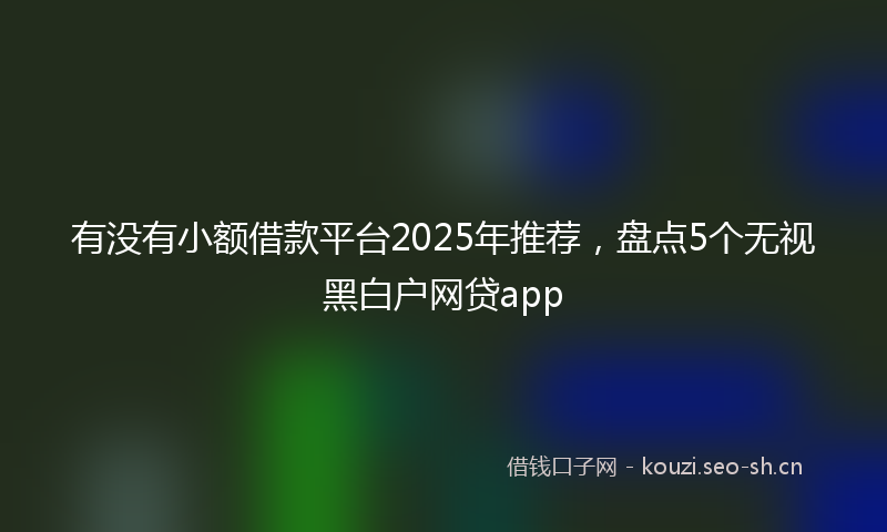 有没有小额借款平台2025年推荐，盘点5个无视黑白户网贷app