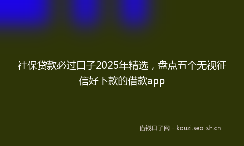 社保贷款必过口子2025年精选，盘点五个无视征信好下款的借款app