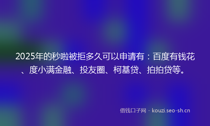2025年的秒啦被拒多久可以申请有：百度有钱花、度小满金融、投友圈、柯基贷、拍拍贷等。