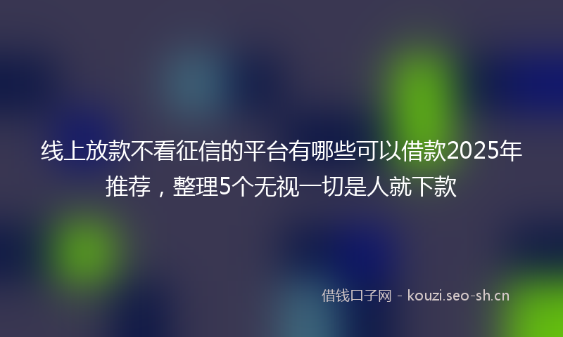 线上放款不看征信的平台有哪些可以借款2025年推荐，整理5个无视一切是人就下款