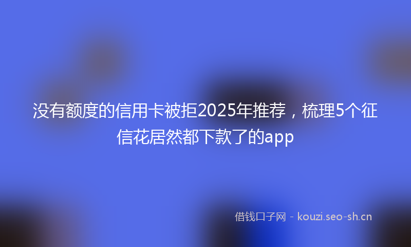 没有额度的信用卡被拒2025年推荐，梳理5个征信花居然都下款了的app