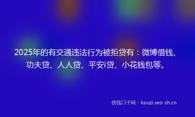 2025年的有交通违法行为被拒贷有：微博借钱、功夫贷、人人贷、平安i贷、小花钱包等。