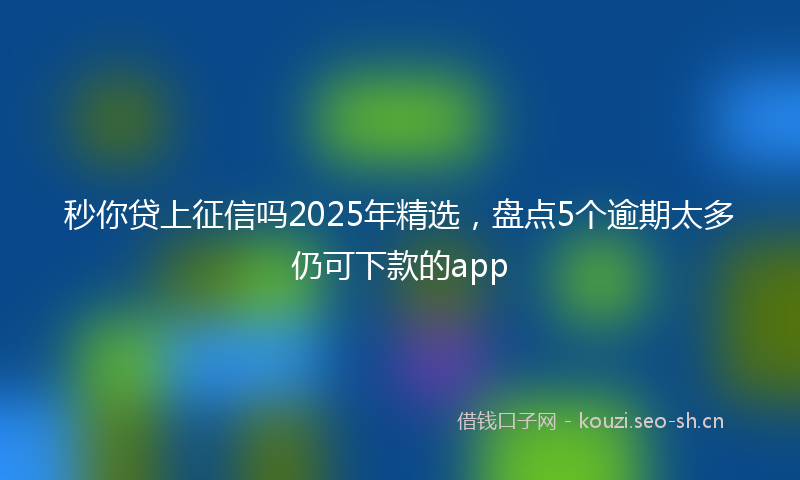 秒你贷上征信吗2025年精选，盘点5个逾期太多仍可下款的app