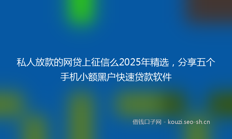 私人放款的网贷上征信么2025年精选，分享五个手机小额黑户快速贷款软件