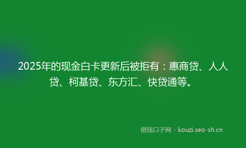 2025年的现金白卡更新后被拒有：惠商贷、人人贷、柯基贷、东方汇、快贷通等。