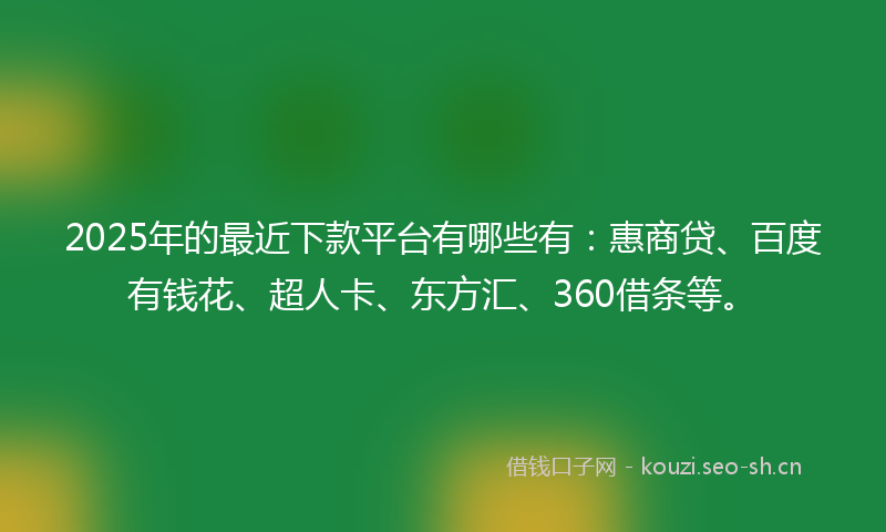 2025年的最近下款平台有哪些有：惠商贷、百度有钱花、超人卡、东方汇、360借条等。