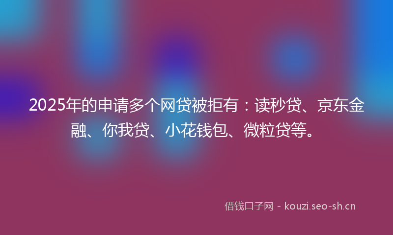 2025年的申请多个网贷被拒有：读秒贷、京东金融、你我贷、小花钱包、微粒贷等。
