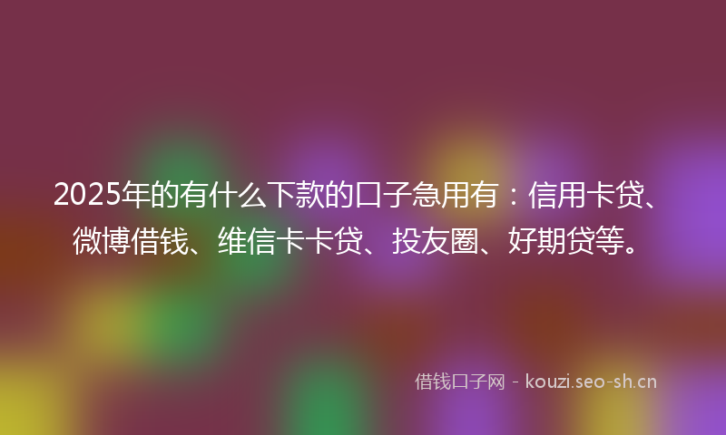 2025年的有什么下款的口子急用有：信用卡贷、微博借钱、维信卡卡贷、投友圈、好期贷等。