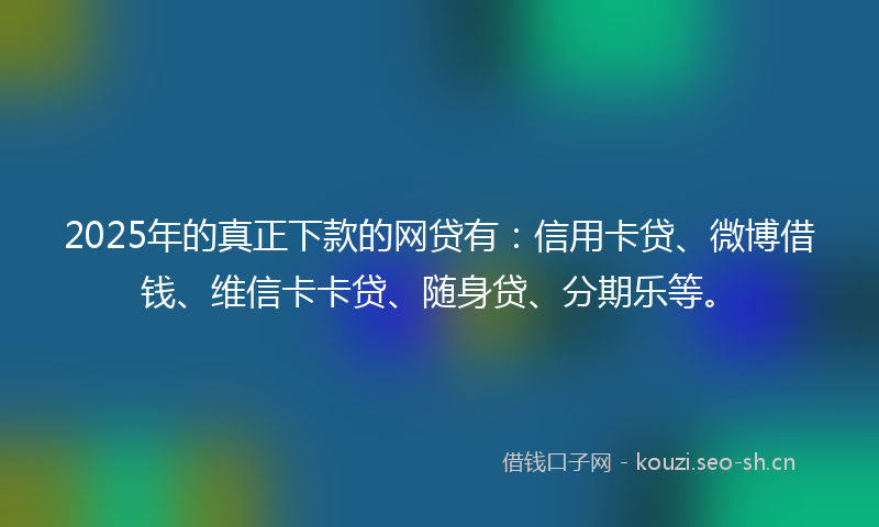 2025年的真正下款的网贷有：信用卡贷、微博借钱、维信卡卡贷、随身贷、分期乐等。