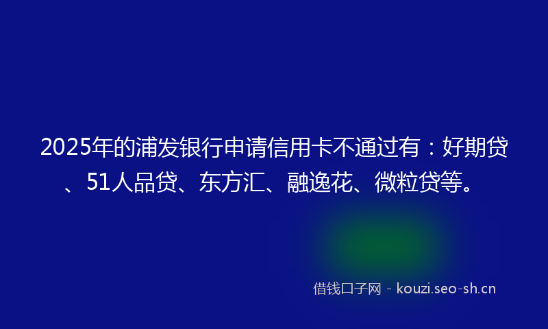 2025年的浦发银行申请信用卡不通过有：好期贷、51人品贷、东方汇、融逸花、微粒贷等。
