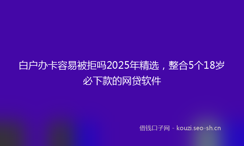 白户办卡容易被拒吗2025年精选，整合5个18岁必下款的网贷软件