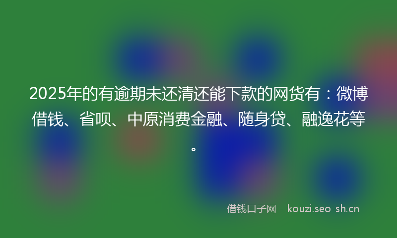 2025年的有逾期未还清还能下款的网货有：微博借钱、省呗、中原消费金融、随身贷、融逸花等。