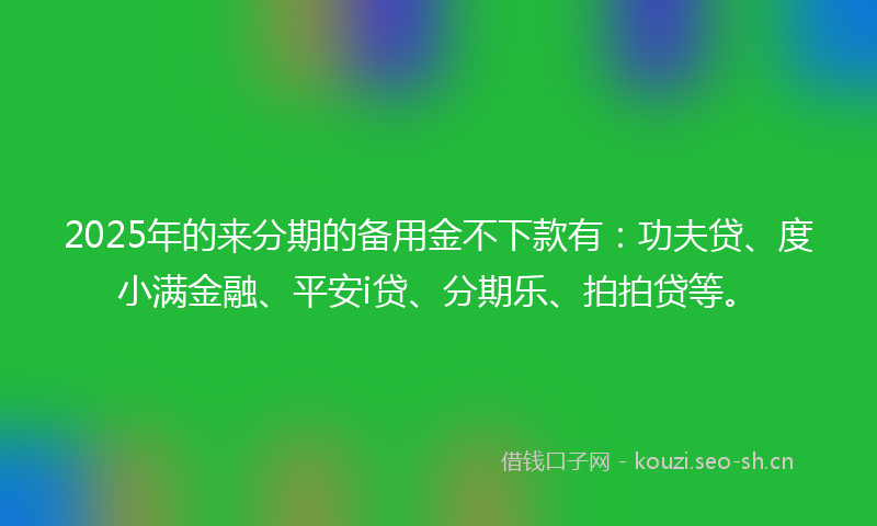 2025年的来分期的备用金不下款有：功夫贷、度小满金融、平安i贷、分期乐、拍拍贷等。