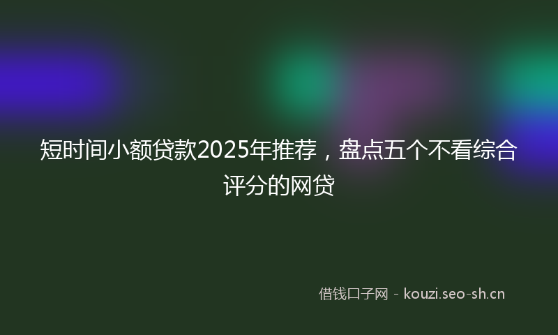 短时间小额贷款2025年推荐,盘点五个不看综合评分的网贷