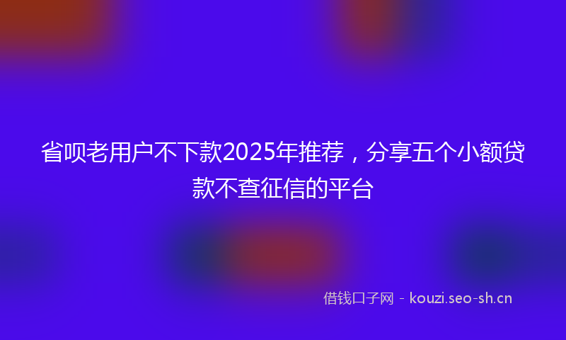 省呗老用户不下款2025年推荐，分享五个小额贷款不查征信的平台