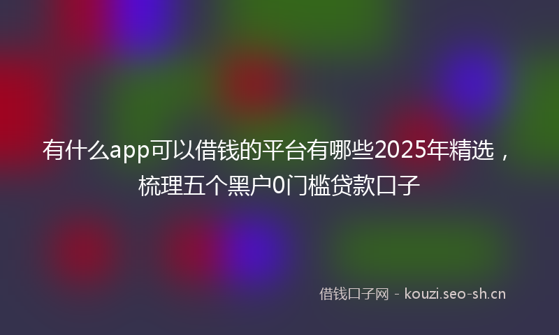 有什么app可以借钱的平台有哪些2025年精选，梳理五个黑户0门槛贷款口子