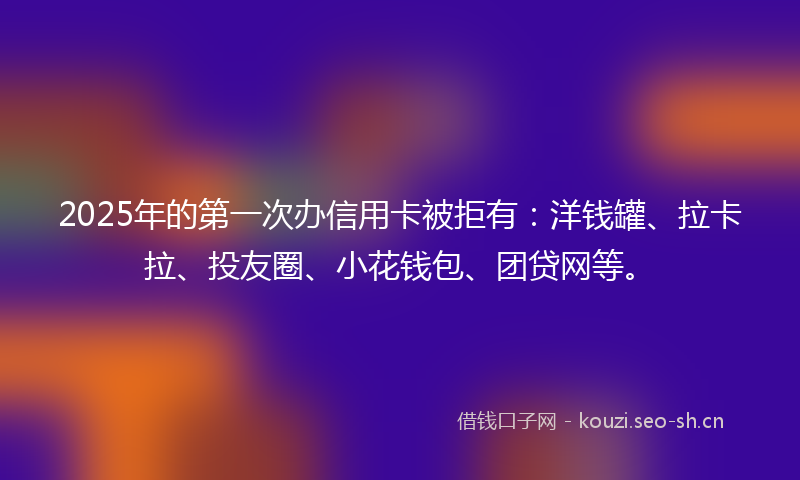 2025年的第一次办信用卡被拒有：洋钱罐、拉卡拉、投友圈、小花钱包、团贷网等。