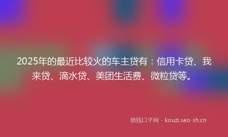 2025年的最近比较火的车主贷有：信用卡贷、我来贷、滴水贷、美团生活费、微粒贷等。