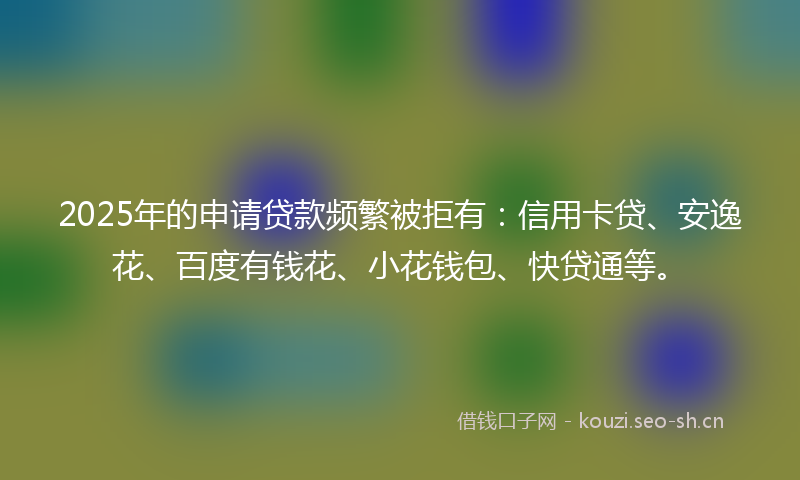 2025年的申请贷款频繁被拒有：信用卡贷、安逸花、百度有钱花、小花钱包、快贷通等。