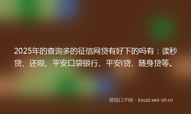 2025年的查询多的征信网贷有好下的吗有：读秒贷、还呗、平安口袋银行、平安i贷、随身贷等。