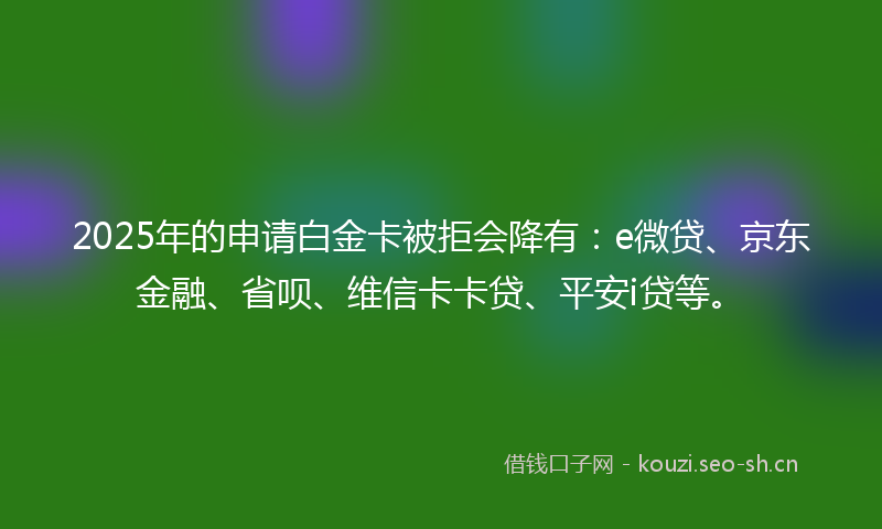 2025年的申请白金卡被拒会降有：e微贷、京东金融、省呗、维信卡卡贷、平安i贷等。