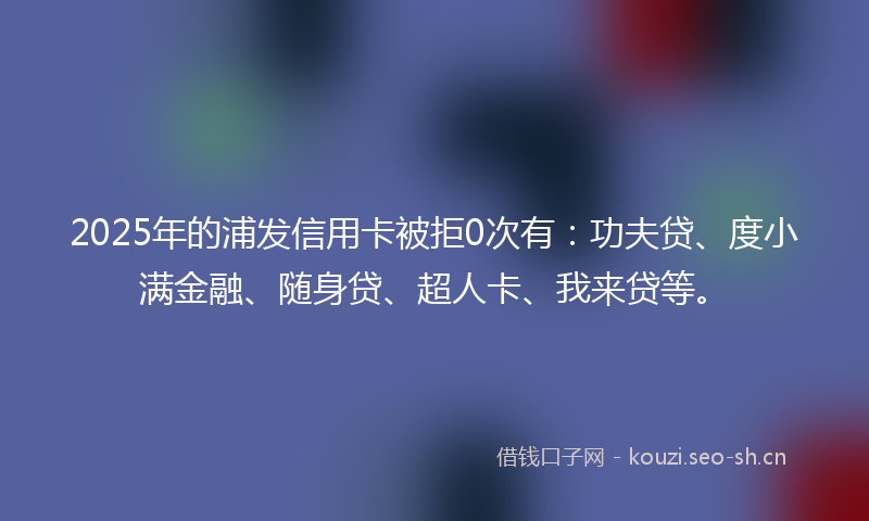 2025年的浦发信用卡被拒0次有：功夫贷、度小满金融、随身贷、超人卡、我来贷等。