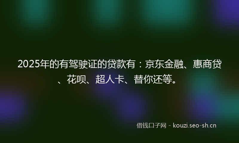 2025年的有驾驶证的贷款有：京东金融、惠商贷、花呗、超人卡、替你还等。