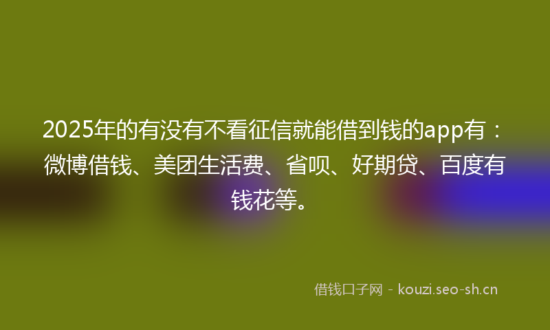 2025年的有没有不看征信就能借到钱的app有：微博借钱、美团生活费、省呗、好期贷、百度有钱花等。