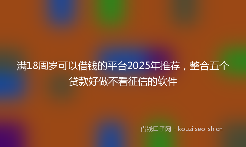 满18周岁可以借钱的平台2025年推荐，整合五个贷款好做不看征信的软件