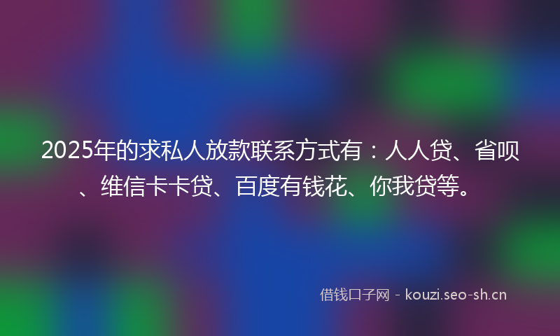 2025年的求私人放款联系方式有：人人贷、省呗、维信卡卡贷、百度有钱花、你我贷等。