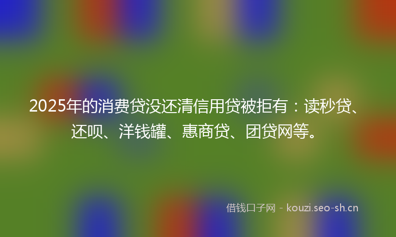 2025年的消费贷没还清信用贷被拒有：读秒贷、还呗、洋钱罐、惠商贷、团贷网等。