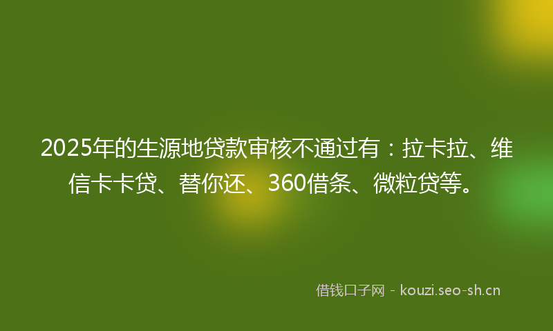 2025年的生源地贷款审核不通过有:拉卡拉、维信卡卡贷、替你还、360借条、微粒贷等。