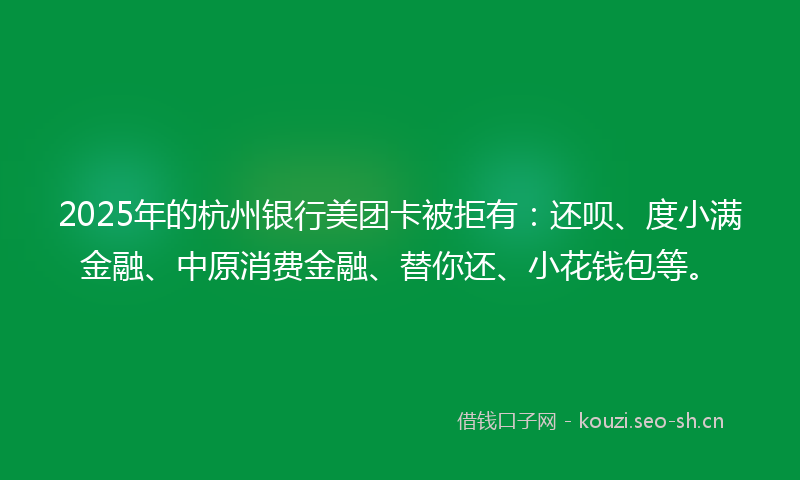 2025年的杭州银行美团卡被拒有：还呗、度小满金融、中原消费金融、替你还、小花钱包等。