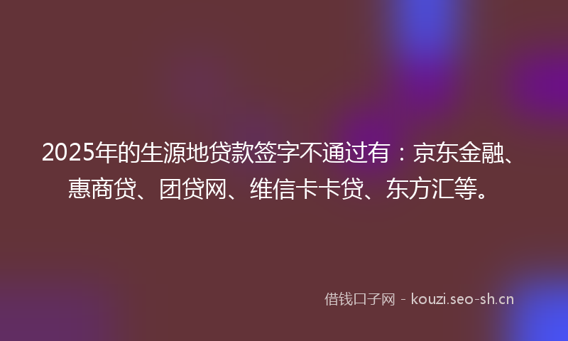 2025年的生源地贷款签字不通过有：京东金融、惠商贷、团贷网、维信卡卡贷、东方汇等。