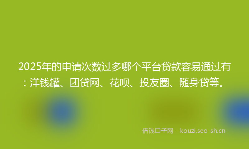 2025年的申请次数过多哪个平台贷款容易通过有：洋钱罐、团贷网、花呗、投友圈、随身贷等。