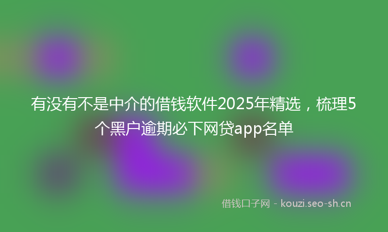 有没有不是中介的借钱软件2025年精选，梳理5个黑户逾期必下网贷app名单
