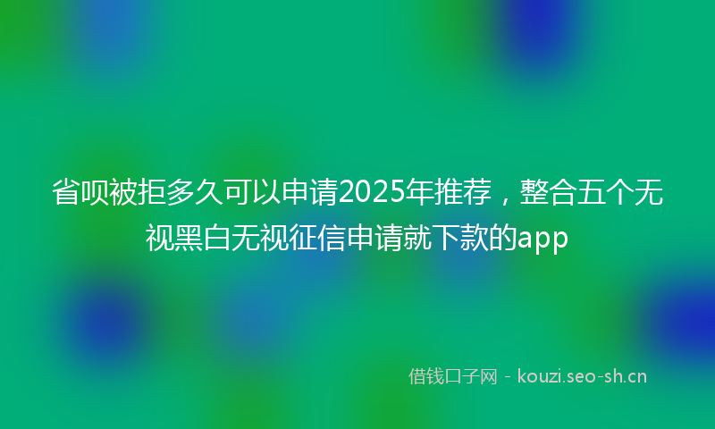 省呗被拒多久可以申请2025年推荐，整合五个无视黑白无视征信申请就下款的app
